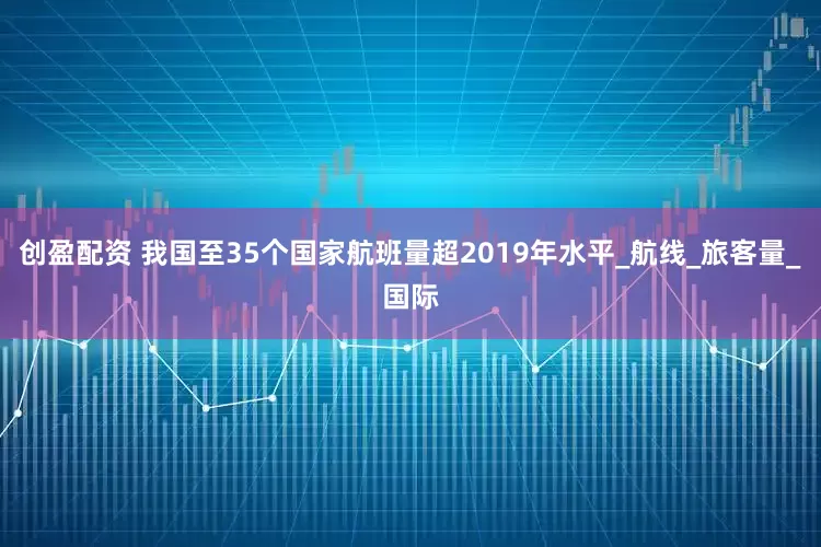 创盈配资 我国至35个国家航班量超2019年水平_航线_旅客量_国际