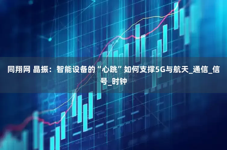 同翔网 晶振：智能设备的“心跳”如何支撑5G与航天_通信_信号_时钟