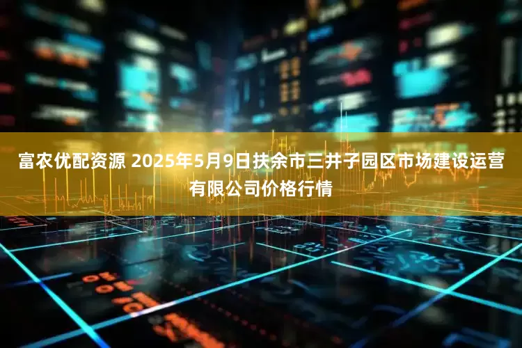 富农优配资源 2025年5月9日扶余市三井子园区市场建设运营有限公司价格行情