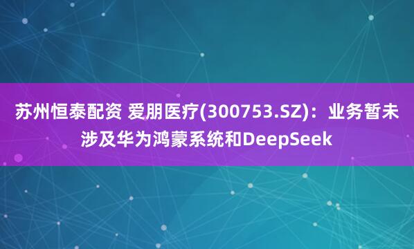 苏州恒泰配资 爱朋医疗(300753.SZ)：业务暂未涉及华为鸿蒙系统和DeepSeek
