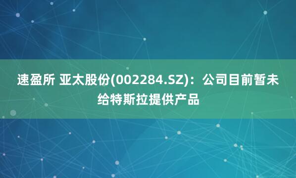 速盈所 亚太股份(002284.SZ)：公司目前暂未给特斯拉提供产品