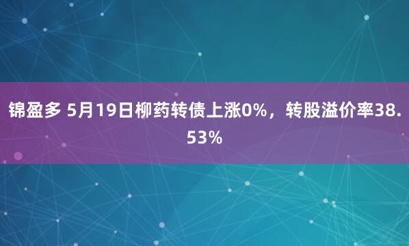 锦盈多 5月19日柳药转债上涨0%，转股溢价率38.53%