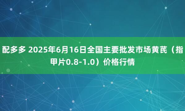 配多多 2025年6月16日全国主要批发市场黄芪（指甲片0.8-1.0）价格行情