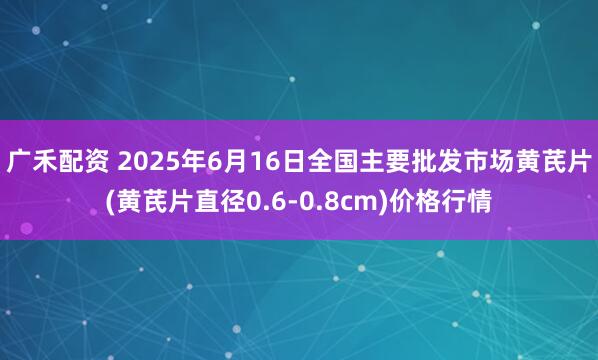 广禾配资 2025年6月16日全国主要批发市场黄芪片(黄芪片直径0.6-0.8cm)价格行情
