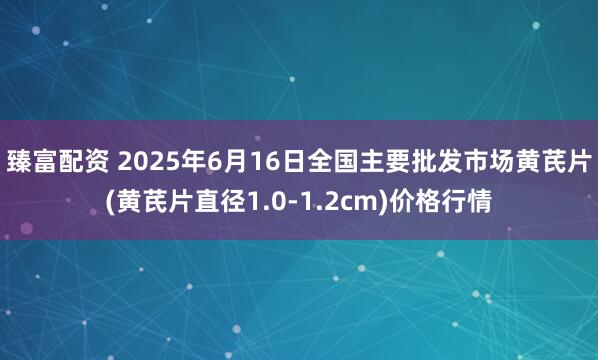 臻富配资 2025年6月16日全国主要批发市场黄芪片(黄芪片直径1.0-1.2cm)价格行情