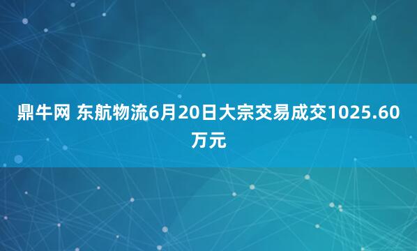 鼎牛网 东航物流6月20日大宗交易成交1025.60万元