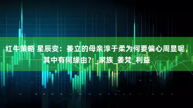红牛策略 星辰变：姜立的母亲淳于柔为何要偏心周显呢，其中有何缘由？_家族_姜梵_利益