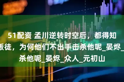 51配资 孟川逆转时空后，都得知了安海王是叛徒，为何他们不出手击杀他呢_晏烬_众人_元初山