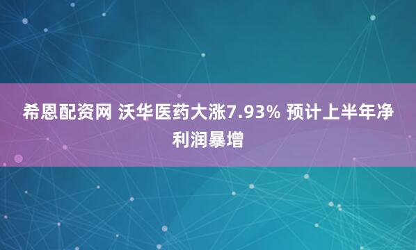 希恩配资网 沃华医药大涨7.93% 预计上半年净利润暴增
