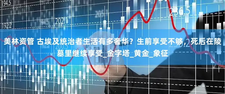美林资管 古埃及统治者生活有多奢华？生前享受不够，死后在陵墓里继续享受_金字塔_黄金_象征