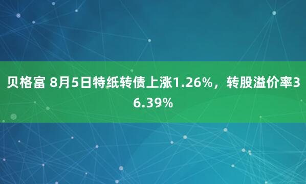 贝格富 8月5日特纸转债上涨1.26%，转股溢价率36.39%