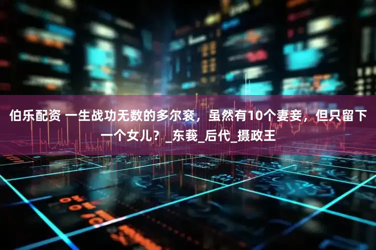 伯乐配资 一生战功无数的多尔衮，虽然有10个妻妾，但只留下一个女儿？_东莪_后代_摄政王