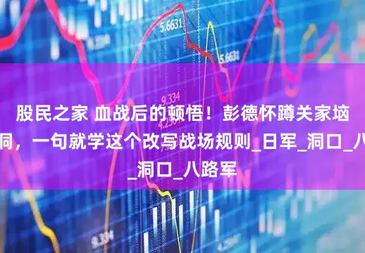 股民之家 血战后的顿悟！彭德怀蹲关家垴猫耳洞，一句就学这个改写战场规则_日军_洞口_八路军