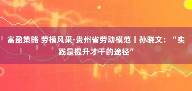 富盈策略 劳模风采·贵州省劳动模范丨孙晓文：“实践是提升才干的途径”