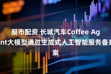 股市配资 长城汽车Coffee Agent大模型通过生成式人工智能服务备案