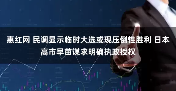 惠红网 民调显示临时大选或现压倒性胜利 日本高市早苗谋求明确执政授权
