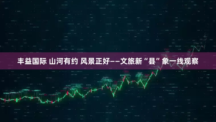 丰益国际 山河有约 风景正好——文旅新“县”象一线观察