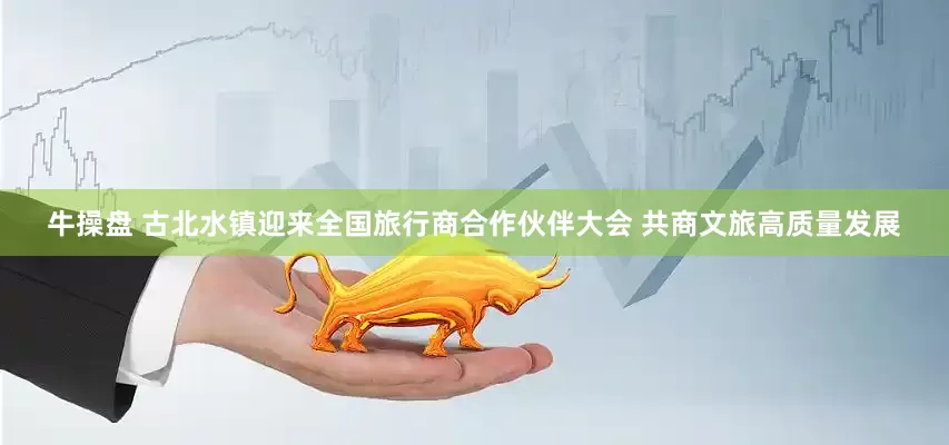 牛操盘 古北水镇迎来全国旅行商合作伙伴大会 共商文旅高质量发展