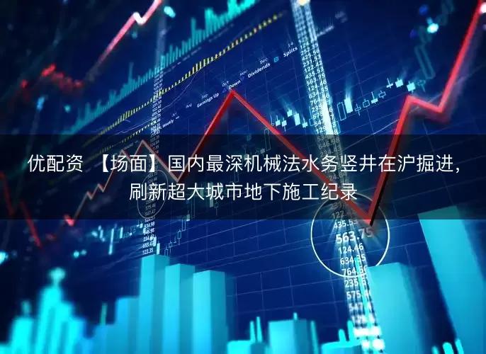 优配资 【场面】国内最深机械法水务竖井在沪掘进，刷新超大城市地下施工纪录