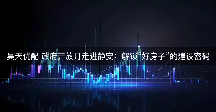 昊天优配 政府开放月走进静安：解锁“好房子”的建设密码